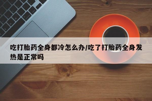 打胎药/流产药专卖微信吃打胎药全身都冷怎么办/吃了打胎药全身发热是正常吗