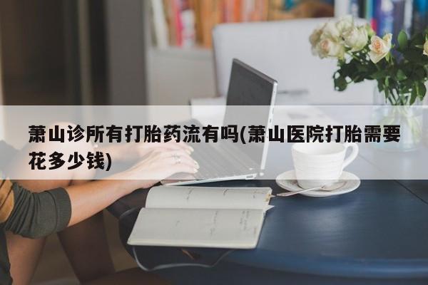 打胎药/流产药专卖微信萧山诊所有打胎药流有吗(萧山医院打胎需要花多少钱)