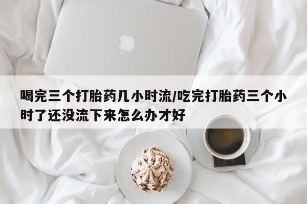 打胎药/流产药专卖微信喝完三个打胎药几小时流/吃完打胎药三个小时了还没流下来怎么办才好