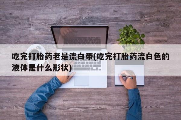 打胎药/流产药专卖微信吃完打胎药老是流白带(吃完打胎药流白色的液体是什么形状)