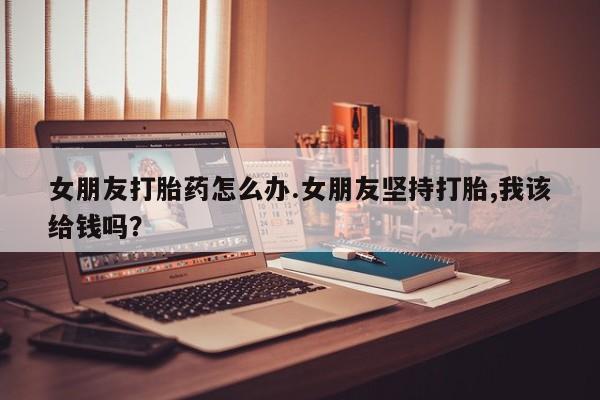 打胎药/流产药专卖微信女朋友打胎药怎么办.女朋友坚持打胎,我该给钱吗？