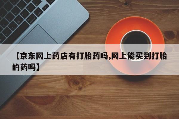 打胎药/流产药专卖微信【京东网上药店有打胎药吗,网上能买到打胎的药吗】