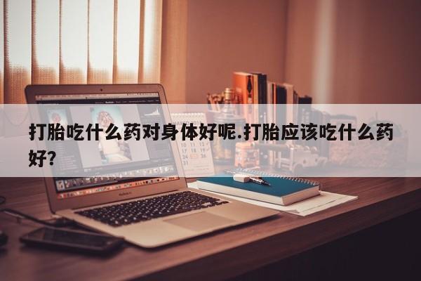 打胎药/流产药专卖微信打胎吃什么药对身体好呢.打胎应该吃什么药好？