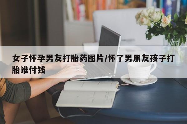 打胎药/流产药专卖微信女子怀孕男友打胎药图片/怀了男朋友孩子打胎谁付钱