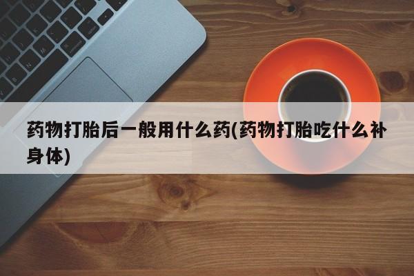 打胎药/流产药专卖微信药物打胎后一般用什么药(药物打胎吃什么补身体)