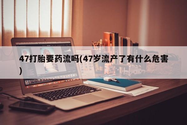 打胎药/流产药专卖微信47打胎要药流吗(47岁流产了有什么危害)