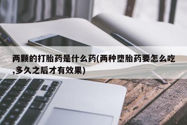 打胎药/流产药专卖微信两颗的打胎药是什么药(两种堕胎药要怎么吃,多久之后才有效果)