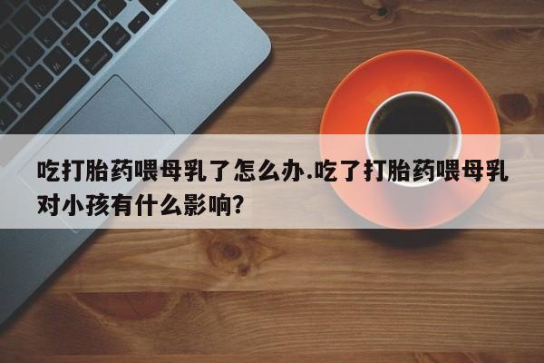 打胎药/流产药专卖微信吃打胎药喂母乳了怎么办.吃了打胎药喂母乳对小孩有什么影响？
