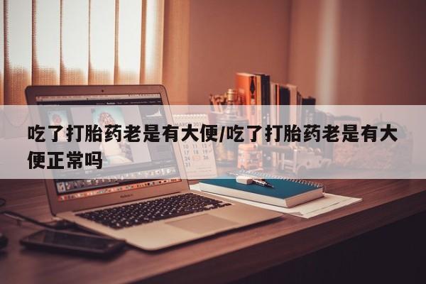 打胎药/流产药专卖微信吃了打胎药老是有大便/吃了打胎药老是有大便正常吗