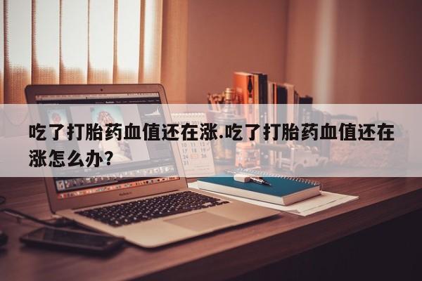 打胎药/流产药专卖微信吃了打胎药血值还在涨.吃了打胎药血值还在涨怎么办?