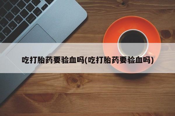 打胎药/流产药专卖微信吃打胎药要验血吗(吃打胎药要验血吗)
