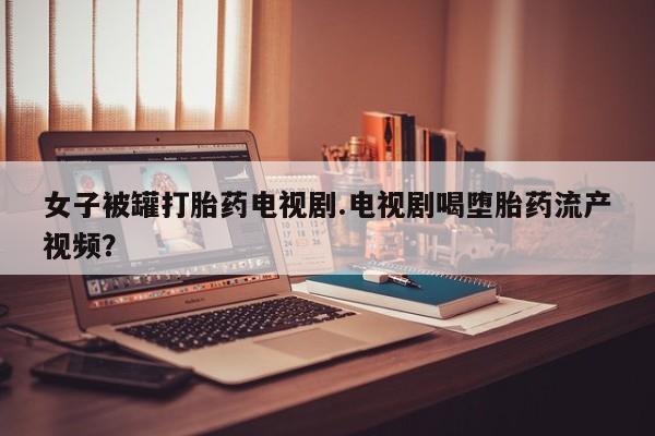 打胎药/流产药专卖微信女子被罐打胎药电视剧.电视剧喝堕胎药流产视频？