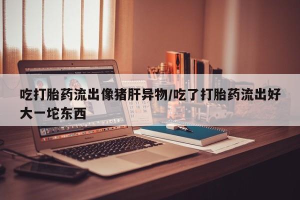 打胎药/流产药专卖微信吃打胎药流出像猪肝异物/吃了打胎药流出好大一坨东西