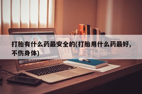 打胎药/流产药专卖微信打胎有什么药最安全的(打胎用什么药最好,不伤身体)