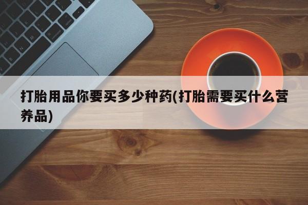 打胎药/流产药专卖微信打胎用品你要买多少种药(打胎需要买什么营养品)