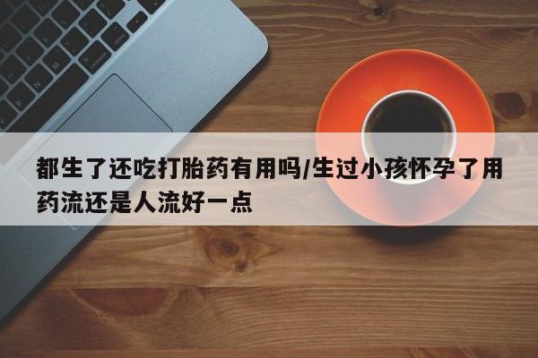 打胎药/流产药专卖微信都生了还吃打胎药有用吗/生过小孩怀孕了用药流还是人流好一点