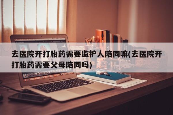 打胎药/流产药专卖微信去医院开打胎药需要监护人陪同嘛(去医院开打胎药需要父母陪同吗)
