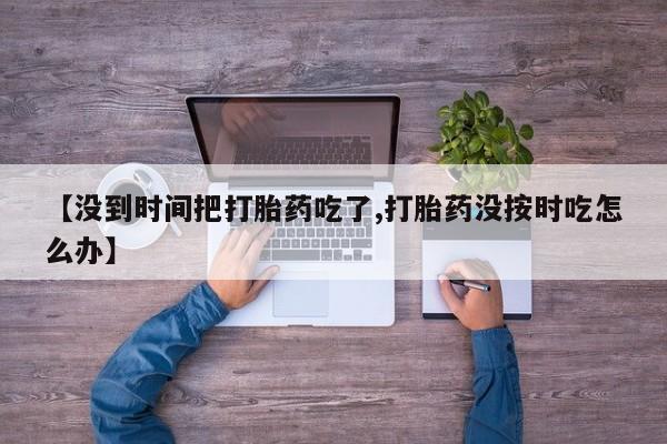 打胎药/流产药专卖微信【没到时间把打胎药吃了,打胎药没按时吃怎么办】