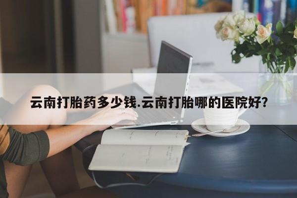 打胎药/流产药专卖微信云南打胎药多少钱.云南打胎哪的医院好？