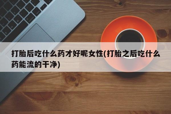 打胎药/流产药专卖微信打胎后吃什么药才好呢女性(打胎之后吃什么药能流的干净)
