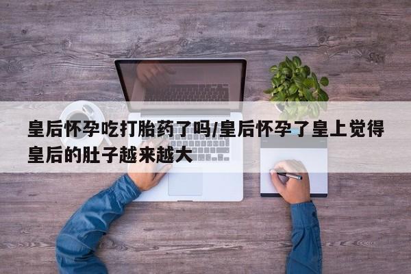 打胎药/流产药专卖微信皇后怀孕吃打胎药了吗/皇后怀孕了皇上觉得皇后的肚子越来越大