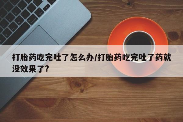 打胎药/流产药专卖微信打胎药吃完吐了怎么办/打胎药吃完吐了药就没效果了?