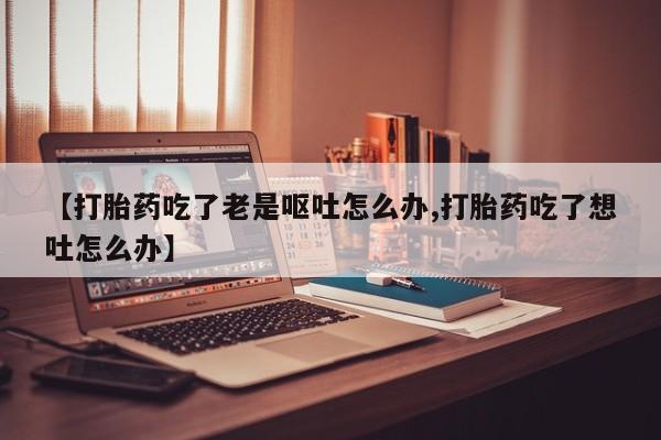 打胎药/流产药专卖微信【打胎药吃了老是呕吐怎么办,打胎药吃了想吐怎么办】