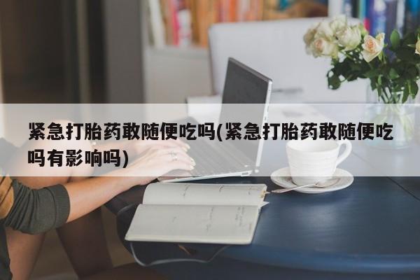 打胎药/流产药专卖微信紧急打胎药敢随便吃吗(紧急打胎药敢随便吃吗有影响吗)