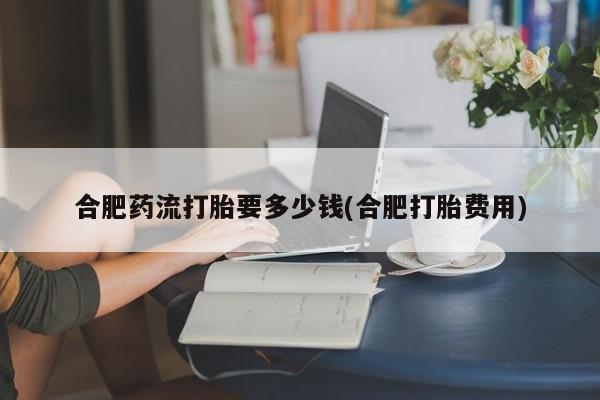 打胎药/流产药专卖微信合肥药流打胎要多少钱(合肥打胎费用)