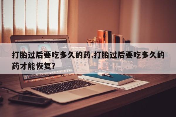 打胎药/流产药专卖微信打胎过后要吃多久的药.打胎过后要吃多久的药才能恢复？